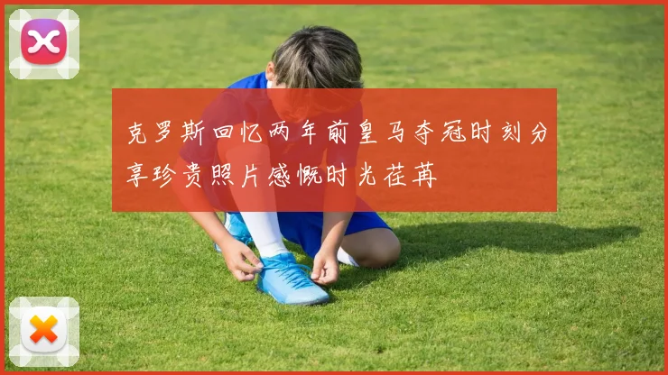 克罗斯回忆两年前皇马夺冠时刻分享珍贵照片感慨时光荏苒