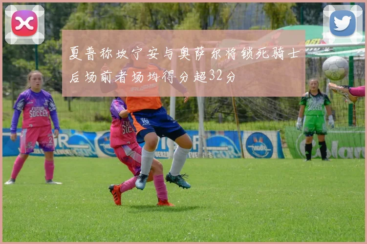 夏普称坎宁安与奥萨尔将锁死骑士后场前者场均得分超32分