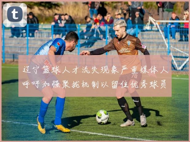 辽宁篮球人才流失现象严重媒体人呼吁加强聚拢机制以留住优秀球员