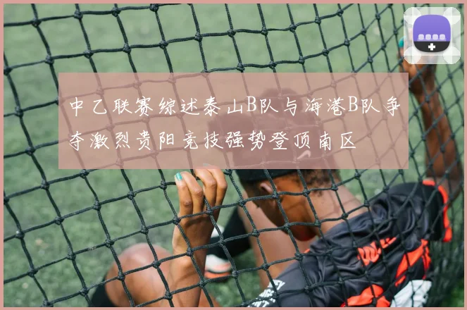 中乙联赛综述泰山B队与海港B队争夺激烈贵阳竞技强势登顶南区