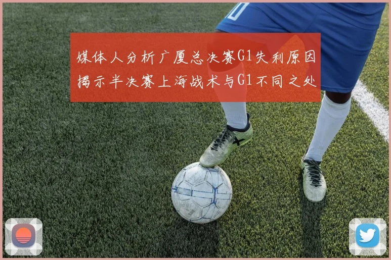 媒体人分析广厦总决赛G1失利原因揭示半决赛上海战术与G1不同之处
