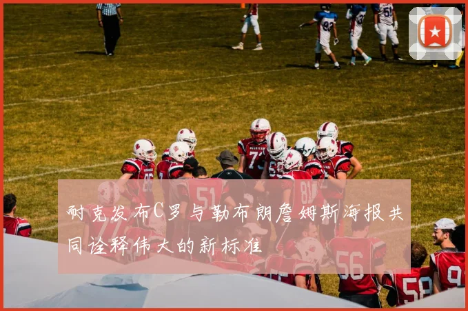 耐克发布C罗与勒布朗詹姆斯海报共同诠释伟大的新标准