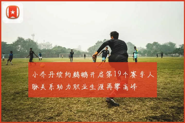 小乔丹续约鹈鹕开启第19个赛季人脉关系助力职业生涯再攀高峰