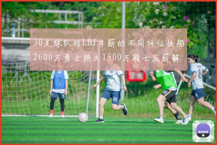 30支球队对LBJ年薪的不同评估快船2600万勇士热火1500万骑士底薪解析