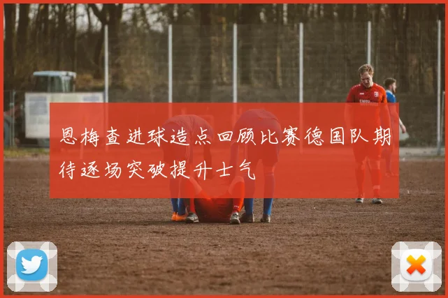 恩梅查进球造点回顾比赛德国队期待逐场突破提升士气